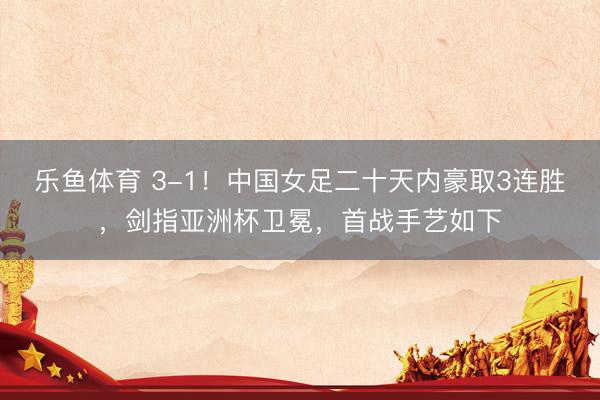 乐鱼体育 3-1！中国女足二十天内豪取3连胜，剑指亚洲杯卫冕，首战手艺如下