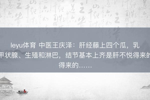 leyu体育 中医王庆泽：肝经藤上四个瓜，乳腺、甲状腺、生殖和淋巴，结节基本上齐是肝不悦得来的……