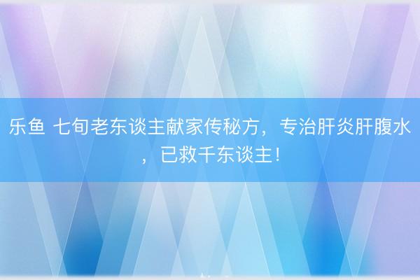 乐鱼 七旬老东谈主献家传秘方，专治肝炎肝腹水，已救千东谈主！