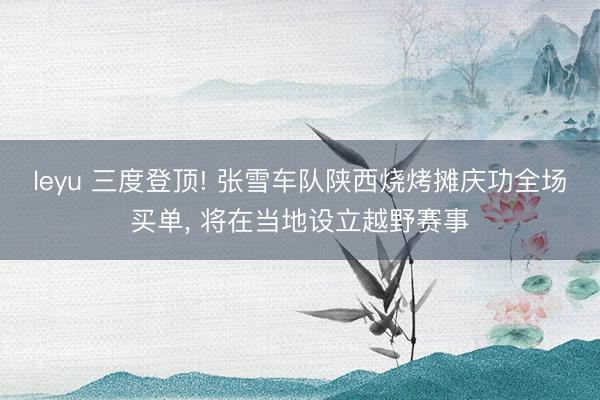 leyu 三度登顶! 张雪车队陕西烧烤摊庆功全场买单, 将在当地设立越野赛事